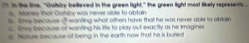 in the line, "Galsby believed in the green light," the green light most likely represents... Money that Galsby was never able to obtain
b, eme because of wanting what others have that he was never able to obfain
e Emy because of wanting his life to play out exactly as he imagines
dr Nature because of being in the earth now that he is buried