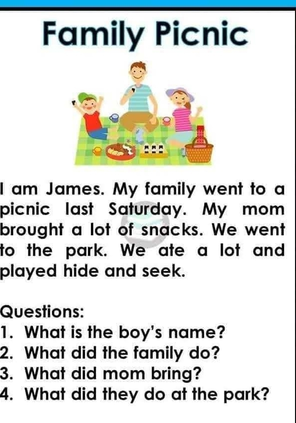 Family Picnic 
I am James. My family went to a 
picnic last Saturday. My mom 
brought a lot of snacks. We went 
to the park. We ate a lot and 
played hide and seek. 
Questions: 
1. What is the boy's name? 
2. What did the family do? 
3. What did mom bring? 
4. What did they do at the park?