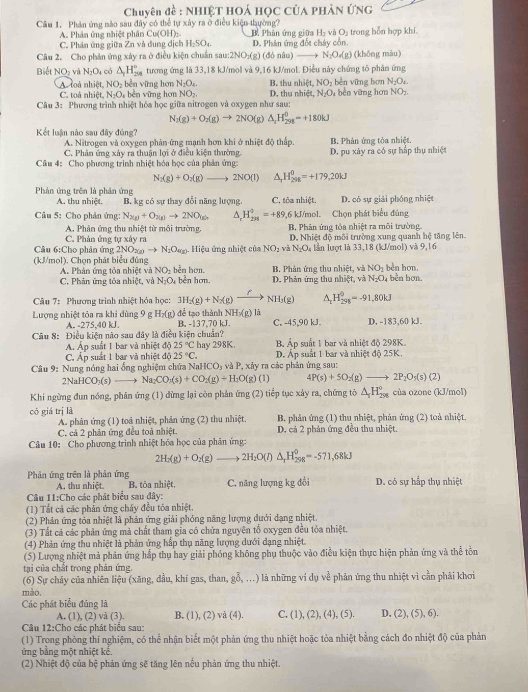 Chuyên đề : NHIỆT HOÁ HọC Của PHÂN ỨNG
Câu 1. Phản ứng nào sau đây có thể tự xảy ra ở điều kiện thường?
A. Phản ứng nhiệt phân Cu(OH)₂. B. Phản ứng giữa H₂ và t 2 trong hỗn hợp khí.
O
C. Phản ứng giữa Zn và dung dịch H_2SO_4. D. Phản ứng đốt cháy cồn.
Câu 2. Cho phản ứng xảy ra ở điều kiện chuẩn sau: 2NO_2(g;) (đỏ nâu) N_2O_4(g) (không màu)
Biết NO_2 và N_2O_4 có △ _fH_(298)° tương ứng là 33,18 kJ/mol và 9,16 kJ/mol. Điều này chứng tỏ phản ứng
A loả nhiệt, NO_2 bền vững hơn N_2O_4. B. thu nhiệt, NO_2 bền vững hơn N_2O_4.
C. toả nhiệt, N_2O_4 bền vững hơn NO_2. D. thu nhiệt, N_2O 4 bền vững hơn NO_2.
Câu 3: Phương trình nhiệt hóa học giữa nitrogen và oxygen như sau:
N_2(g)+O_2(g)to 2NO(g ' △ _rH_(298)^0=+180kJ
Kết luận nào sau đây đúng?
A. Nitrogen và oxygen phản ứng mạnh hơn khi ở nhiệt độ thấp. B. Phản ứng tỏa nhiệt.
C. Phản ứng xảy ra thuận lợi ở điều kiện thường. D. pu xảy ra có sự hấp thụ nhiệt
Câu 4: Cho phương trình nhiệt hóa học của phản ứng:
N_2(g)+O_2(g)to 2NO(l) ^ H_(298)^0=+179,20kJ
Phản ứng trên là phản ứng
A. thu nhiệt. B. kg có sự thay đổi năng lượng. C. tỏa nhiệt. D. có sự giải phóng nhiệt
Câu 5: Cho phản ứng: N_2(g)+O_2(g)to 2NO_(g), 1 H_(29_298)^0=+89 9,6 kJ/mol. Chọn phát biểu đúng
A. Phản ứng thu nhiệt từ môi trường. B. Phản ứng tỏa nhiệt ra môi trường.
C. Phản ứng tự xảy ra  D. Nhiệt độ môi trường xung quanh hệ tăng lên.
Câu 6:Cho phản ứng 2NO_2(g)to N_2O_4(g).  Hiệu ứng nhiệt của NO_2 và N_2O_4 lần lượt là 33,18 (kJ/mol) và 9,16
(kJ/mol). Chọn phát biêu đúng
A. Phản ứng tỏa nhiệt và NO_2 bền hơn. B. Phản ứng thu nhiệt, và NO_2 bền hơn.
C. Phản ứng tỏa nhiệt, và N_2O bền hơn. D. Phản ứng thu nhiệt, và N₂O₄ bền hơn.
Câu 7: Phương trình nhiệt hóa học: 3H_2(g)+N_2(g)xrightarrow f° NH_3(g) △ _rH_(298)^0=-91,80kJ
Lượng nhiệt tỏa ra khi dùng 9 g H_2(g) để tạo thành NH₃(g) là
A. -275,40 kJ. B. -137,70 kJ. C. -45,90 kJ. D. -183,60 kJ.
Câu 8: Điều kiện nào sau đây là điều kiện chuẩn?
Á. Áp suất 1 bar và nhiệt độ 25°C hay 298K. B. Áp suất 1 bar và nhiệt độ 298K.
C. Áp suất 1 bar và nhiệt độ 25°C. D. Áp suất 1 bar và nhiệt độ 25K.
Câu 9: Nung nóng hai ống nghiệm chứa N JaHCO_3 và P, xảy ra các phản ứng sau:
2NaHCO₃(s) Na_2CO_3(s)+CO_2(g)+H_2O(g)(l) 4P(s)+5O_2(g) 2P_2O_5(s)(2)
Khi ngừng đun nóng, phản ứng (1) dừng lại còn phản ứng (2) tiếp tục xảy ra, chứng tỏ △ _fH_(298)° của ozone (kJ/mol)
có giá trị là
A. phản ứng (1) toả nhiệt, phản ứng (2) thu nhiệt.  B. phản ứng (1) thu nhiệt, phản ứng (2) toả nhiệt.
C. cả 2 phản ứng đều toả nhiệt. D. cả 2 phản ứng đều thu nhiệt.
Câu 10: Cho phương trình nhiệt hóa học của phản ứng:
2H_2(g)+O_2(g)to 2H_2O(l)△ _rH_(298)^0=-571,68kJ
Phản ứng trên là phản ứng
A. thu nhiệt. B. tỏa nhiệt. C. năng lượng kg đồi D. có sự hấp thụ nhiệt
Câu 11:Cho các phát biểu sau đây:
(1) Tất cả các phản ứng cháy đều tỏa nhiệt.
(2) Phản ứng tỏa nhiệt là phản ứng giải phóng năng lượng dưới dạng nhiệt.
(3) Tất cả các phản ứng mà chất tham gia có chứa nguyên tố oxygen đều tỏa nhiệt.
(4) Phản ứng thu nhiệt là phản ứng hấp thụ năng lượng dưới dạng nhiệt.
(5) Lượng nhiệt mà phản ứng hấp thụ hay giải phóng không phụ thuộc vào điều kiện thực hiện phản ứng và thể tồn
tại của chất trong phản ứng.
(6) Sự cháy của nhiên liệu (xăng, dầu, khí gas, than, goverline hat 0, ( ...) là những ví dụ về phản ứng thu nhiệt vì cần phải khơi
mào.
Các phát biểu đúng là
A. (1), (2) và (3). B. (1), (2) V à (4). C. ( 1),(2),(4),(5). D. (2 (5),6).
Câu 12:Cho các phát biểu sau:
(1) Trong phòng thí nghiệm, có thể nhận biết một phản ứng thu nhiệt hoặc tỏa nhiệt bằng cách đo nhiệt độ của phản
ứng bằng một nhiệt kế.
(2) Nhiệt độ của hệ phản ứng sẽ tăng lên nếu phản ứng thu nhiệt.
