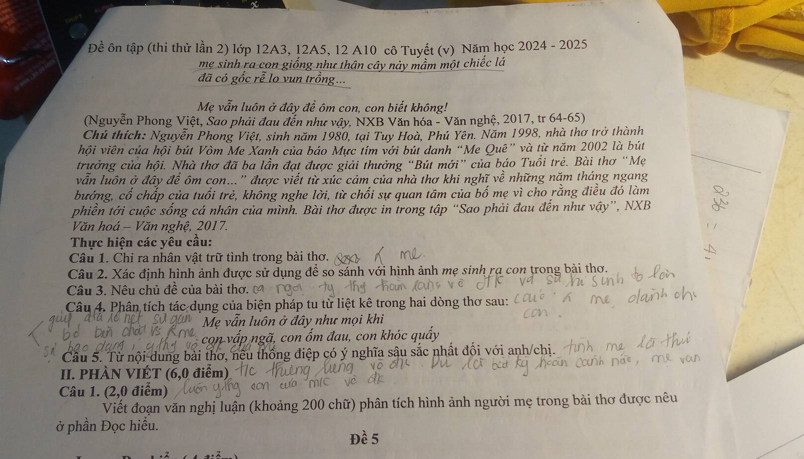 a
Đề ôn tập (thi thử lần 2) lớp 12A3, 12A5, 12 A10 cô Tuyết (v) Năm học 2024 - 2025
mẹ sinh ra con giống như thân cây này mầm một chiếc lá
đã có gốc rễ lo vun trị
Mẹ vẫn luôn ở đây để ôm con, con biết không!
(Nguyễn Phong Việt, Sao phải đau đến như vậy, NXB Văn hóa - Văn nghệ, 2017, tr 64-65)
Chú thích: Nguyễn Phong Việt, sinh năm 1980, tại Tuy Hoà, Phú Yên. Năm 1998, nhà thơ trở thành
hội viên của hội bút Vòm Me Xanh của báo Mực tím với bút danh “Me Quê” và từ năm 2002 là bút
trưởng của hội. Nhà thơ đã ba lần đạt được giải thưởng “Bút mới” của báo Tuổi trẻ. Bài thơ “Mẹ
vẫn luôn ở đây để ôm con...'' được viết từ xúc cảm của nhà thơ khi nghĩ về những năm tháng ngang
bướng, cố chấp của tuổi trẻ, không nghe lời, từ chối sự quan tâm của bố mẹ vì cho rằng điều đó làm
phiền tới cuộc sống cá nhân của mình. Bài thơ được in trong tập “Sao phải đau đến như vậy”, NXB
Văn hoá - Văn nghệ, 2017.
Thực hiện các yêu cầu:
Câu 1. Chỉ ra nhân vật trữ tình trong bài thơ.
Câu 2. Xác định hình ảnh được sử dụng để so sánh với hình ảnh mẹ sinh rạ con trong bài thơ.
Câu 3. Nêu chủ đề của bài thơ.
Câu 4. Phân tích tác dụng của biện pháp tu từ liệt kê trong hai dòng thơ sau:
Mẹ vẫn luôn ở đây như mọi khi
con vấp ngã, con ốm đau, con khóc quấy
Cầu 5. Từ nội dung bài thơ, nếu thống điệp có ý nghĩa sâu sắc nhất đối với anh/chị.
II. PHÀN VIÉT (6,0 điểm)
Câu 1. (2,0 điểm)
Viết đoạn văn nghị luận (khoảng 200 chữ) phân tích hình ảnh người mẹ trong bài thơ được nêu
ở phần Đọc hiều.
Đề 5