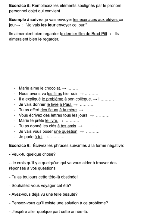 Remplacez les éléments soulignés par le pronom 
personnel objet qui convient. 
Exemple à suivre: je vais envoyer les exercices aux élèves ce 
jour→ : "Je vais les leur envoyer ce jour." 
Ils aimeraient bien regarder le dernier film de Brad Pitt→ : Ils 
aimeraient bien Ie regarder. 
Marie aime le chocolat._ 
Nous avons vu les films hier soir._ 
Il a expliqué le problème à son collègue._ 
Je vais donner le livre à Paul._ 
Tu as offert des fleurs à ta mère._ 
Vous écrivez des lettres tous les jours._ 
Marie te prête le livre._ 
Tu as donné les clés à tes amis._ 
Je vais vous poser une question._ 
Je parle à toi:_ 
Exercice 6: Écrivez les phrases suivantes à la forme négative: 
- Veux-tu quelque chose? 
- Je crois qu'il y a quelqu'un qui va vous aider à trouver des 
réponses à vos questions. 
- Tu as toujours cette tête-là obstinée! 
- Souhaitez-vous voyager cet été? 
- Avez-vous déjà vu une telle beauté? 
- Pensez-vous qu'il existe une solution à ce problème? 
- J'espère aller quelque part cette année-là.