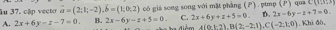 âu 37. cặp vectơ vector a=(2;1;-2), vector b=(1;0;2) có giá song song với mặt phẳng (P). ptmp (P) qua C(1;1;3)
A. 2x+6y-z-7=0. B. 2x-6y-z+5=0. C. 2x+6y+z+5=0. D. 2x-6y-z+7=0. 
a ha điểm A(0:1:2), B(2;-2;1), C(-2;1;0). Khi đó,