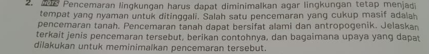 Is Pencemaran lingkungan harus dapat diminimalkan agar lingkungan tetap menjadi 
tempat yang nyaman untuk ditinggali. Salah satu pencemaran yang cukup masif adalah 
pencemaran tanah. Pencemaran tanah dapat bersifat alami dan antropogenik. Jelaskan 
terkait jenis pencemaran tersebut, berikan contohnya, dan bagaimana upaya yang dapat 
dilakukan untuk meminimalkan pencemaran tersebut.