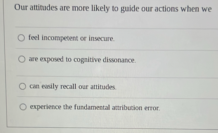 Our attitudes are more likely to guide our actions when we
feel incompetent or insecure.
are exposed to cognitive dissonance.
can easily recall our attitudes.
experience the fundamental attribution error.