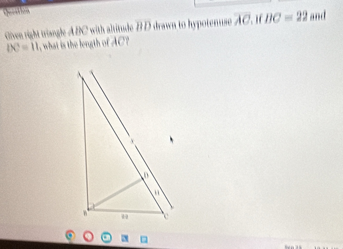 Questin 
Oven right triangle ABC with altitude overline BD drawn to hypotenuse overline AC 、 I f BC=22 and
DC=11 , what is the length of AC? 
Ban 3ß