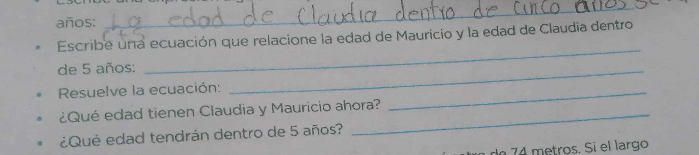 años: 
_ 
Escribe una ecuación que relacione la edad de Mauricio y la edad de Claudia dentro 
de 5 años: 
_ 
Resuelve la ecuación: 
_ 
¿Qué edad tienen Claudia y Mauricio ahora? 
_ 
¿Qué edad tendrán dentro de 5 años? 
lº 74 metros. Si el largo