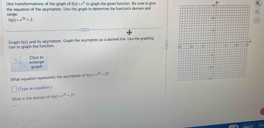 Use transformations of the graph of f(x)=e^x to graph the given function. Be sure to give 
Ay 
the equation of the asymptote. Use the graph to determine the function's domain and 
range.
h(x)=e^(2x)+2
Graph h(x) and its asymptote. Graph the asymptote as a dashed line. Use the graphing 
tool to graph the function. 
Click to 
enlarge 
graph 
What equation represents the asymptote of h(x)=e^(2x)+2 ? 
(Type an equation.) 
What is the domain of h(x)=e^(2x)+2 7 
Aua 2 9:1