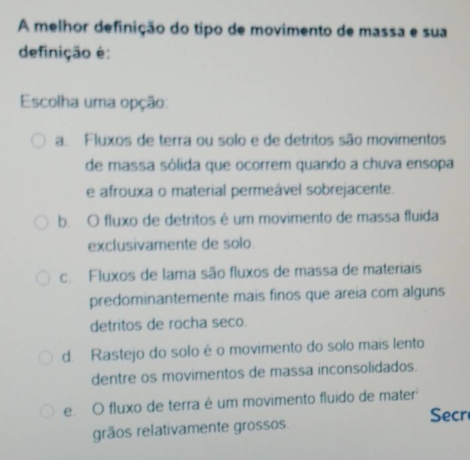 A melhor definição do tipo de movimento de massa e sua
definição é:
Escolha uma opção:
a. Fluxos de terra ou solo e de detritos são movimentos
de massa sólida que ocorrem quando a chuva ensopa
e afrouxa o material permeável sobrejacente.
b. O fluxo de detritos é um movimento de massa fluida
exclusivamente de solo.
c. Fluxos de lama são fluxos de massa de materiais
predominantemente mais finos que areia com alguns
detritos de rocha seco.
d. Rastejo do solo é o movimento do solo mais lento
dentre os movimentos de massa inconsolidados.
e. O fluxo de terra é um movimento fluido de mater
Secr
grãos relativamente grossos.