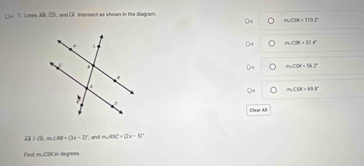 Lines overline AB, overline CD.and overline LK intersect as shown in the diagram.
m∠ CSK=110.2°
m∠ CSX=37.4°
m∠ CSK=56.2°
m∠ CSK=69.8°
Clear All
overline ABparallel overline CD, m∠ LRB=(3x-2)^circ  , and m∠ RSC=(2x-5)^circ . 
Find m∠ CSK in degrees