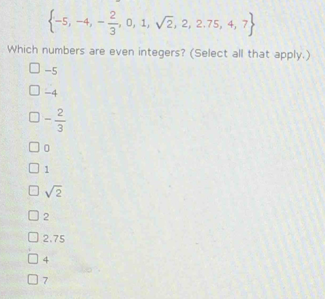  -5,-4,- 2/3 ,0,1,sqrt(2),2,2.75,4,7
Which numbers are even integers? (Select all that apply.)
-5
-4
- 2/3 
0
1
sqrt(2)
2
2.75
4
7