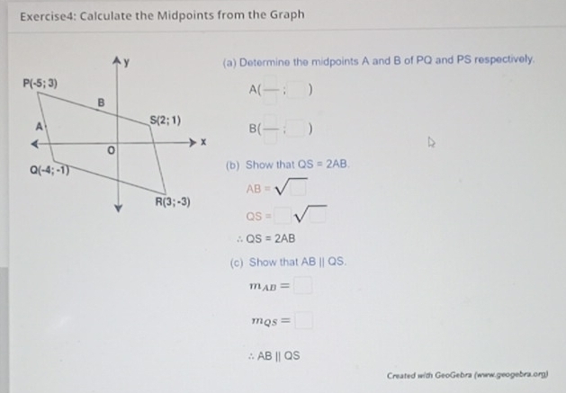 Calculate the Midpoints from the Graph
(a) Determine the midpoints A and B of PQ and PS respectively.
A(-;)
B(-:□ )
(b) Show that QS=2AB
AB=sqrt()
QS=□ sqrt()
∴ QS=2AB
(c) Show that ABparallel QS.
m_AB=□
m_QS=□
∴ ABparallel QS
Created with GeoGebra (www.geogebra.org)