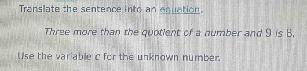 Translate the sentence into an equation. 
Three more than the quotient of a number and 9 is 8. 
Use the variable c for the unknown number.