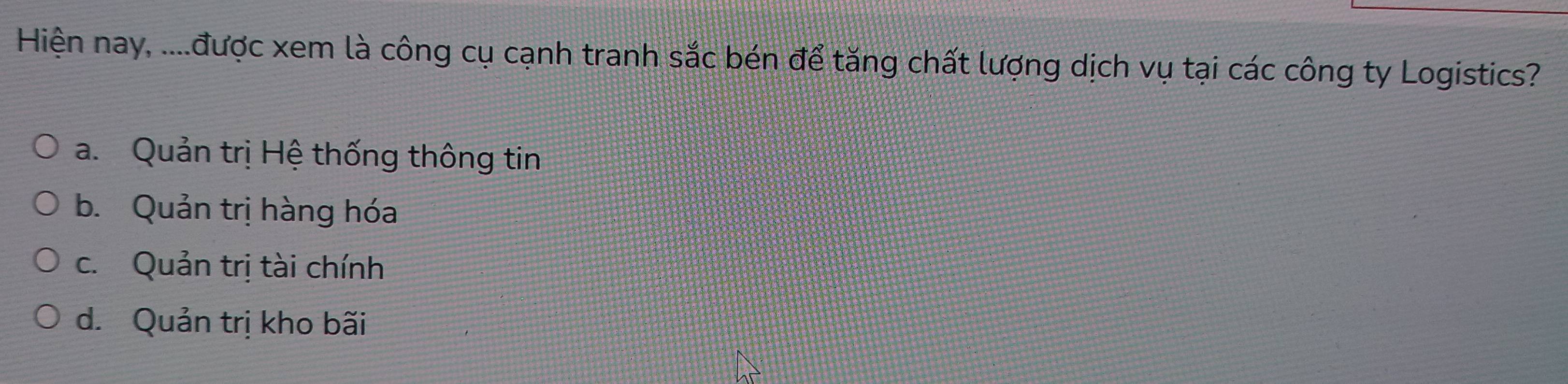 Hiện nay, ....được xem là công cụ cạnh tranh sắc bén để tăng chất lượng dịch vụ tại các công ty Logistics?
a. Quản trị Hệ thống thông tin
b. Quản trị hàng hóa
c. Quản trị tài chính
d. Quản trị kho bãi