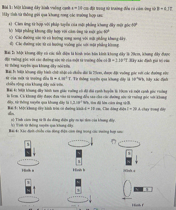 Một khung dây hình vuông cạnh a=10cm đặt trong từ trường đều có cảm ứng từ B=0,5T.
Hãy tính từ thông gửi qua khung rong các trường hợp sau:
a) Cảm ứng từ hợp với pháp tuyến của mặt phẳng khung dây một góc 60°
b) Mặt phẳng khung dây hợp với cảm ứng từ một góc 60°
c) Các đường sức từ có hướng song song với mặt phẳng khung dây.
d) Các đường sức từ có hướng vuông góc với mặt phẳng khung.
Bài 2: Một khung dây có các tiết diện là hình tròn bán kính khung dây là 20cm, khung dây được
đặt vuông góc với các đường sức từ của một từ trường đều có B=2.10^(-5)T Hãy xác định giá trị của
từ thông xuyên qua khung dây nói trên.
Bài 3: Một khung dây hình chữ nhật có chiều dài là 25cm, được đặt vuông góc với các đường sức
từ của một từ trường đều B=4.10^(-3)T T Từ thông xuyên qua khung dây là 10^(-4)Wb , hãy xác định
chiều rộng của khung dây nói trên.
Bài 4: Một khung dây hình tam giác vuông có độ dài cạnh huyền là 10cm và một cạnh góc vuông
là 8cm. Cả khung dây được đưa vào từ trường đều sao cho các đường sức từ vuồng góc với khung
dây, từ thông xuyên qua khung dây là 1,2.10^(-7)Wb , tìm độ lớn cảm ứng từ B.
Bài 5: Một khung dây hình tròn có đường kính d=10cm , Cho dòng điện I=20A chạy trong dây
dẫn.
a) Tính cảm ứng từ B do dòng điện gây ra tại tâm của khung dây.
b) Tính từ thông xuyên qua khung dây.
Bài 6: Xác định chiều của dòng điện cảm ứng trong các trường hợp sau:
s
N
s
s
N
Hình a Hình b Hình c
s
N
N
s
N s
Hình f