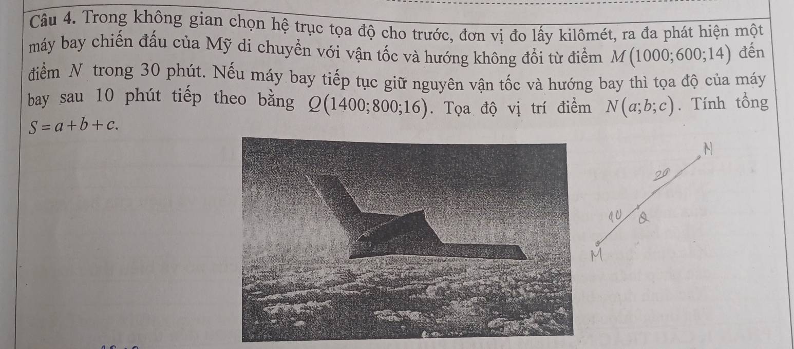 Trong không gian chọn hệ trục tọa độ cho trước, đơn vị đo lấy kilômét, ra đa phát hiện một 
máy bay chiến đấu của Mỹ di chuyển với vận tốc và hướng không đổi từ điểm M(1000;600;14) đến 
điểm N trong 30 phút. Nếu máy bay tiếp tục giữ nguyên vận tốc và hướng bay thì tọa độ của máy 
bay sau 10 phút tiếp theo bằng Q(1400;800;16). Tọa độ vị trí điểm N(a;b;c). Tính tổng
S=a+b+c. 
N