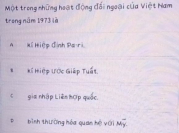 Một trong những hoạt động đối ngoại của Việt Nam
trong năm 1973 là
A Kí Hiệp định Pa-ri,
B Kí Hiệp Ước Giáp Tuất.
C gia nhập Liên hợp quốc.
D bình thường hóa quan hệ với Moverline y.