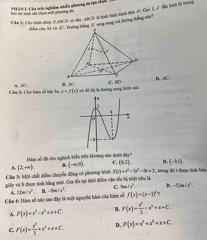 PHÀN I. Câu trắc nghiệm nhiều phương án lựa chọn. I
hỏi thí sinh chỉ chọn một phương án.
Câu 1: Cho hình chóp S. ABCD có đáy ABCD là hình bình hành tâm O. Gọi I, J lần lượt là trung
điểm của S4 và Sường thẳng IJ song song với đường thẳng nào?
A. SO . B. BC. C. BD. D. AC.
Câu 2: Cho hàm số bậc ba y=f(x) có đồ thị là đường cong hình sau.
Hàm số đã cho nghịch biến trên khoảng nào dưới đây?
A. (2;+∈fty ). B. (-∈fty ;0). C. (0;2).
D. (-3;1). 
Câu 3: Một chất điểm chuyển động có phương trình S(t)=t^3-3t^2-9t+2 , trong đó t được tính bằn
giây và S được tính bằng mét. Gia tốc tại thời điểm vận tốc bị triệt tiêu là
A. 12m/s^2. B. -9m/s^2. C. 9m/s^2. D. -12m/s^2. 
Câu 4: Hàm số nào sau đây là một nguyên hàm của hàm số f(x)=(x-1)^2 ?
A. F(x)=x^3-x^2+x+C.
B. F(x)= x^3/3 -x^2+x+C.
C. F(x)= x^3/3 +x^2+x+C.
D. F(x)=x^3+x^2+x+C.