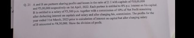 A and B are partners sharing profits and losses in the ratio of 2:1 with capitals of ₹10,00,000
and ₹5,00,000 respectively on 1st April, 2022. Each partner is entitled to 8% p.a. interest on his capital. 
a B is entitled to a salary of ₹3,500 p.m. together with a commission of 10% of Net Profit remaining 
after deducting interest on capitals and salary and after charging his, commission. The profits for the
year ended 31st March, 2023 prior to calculation of interest on capital but after charging salary 
of B amounted to ₹4,50,000. Show the division of profit.