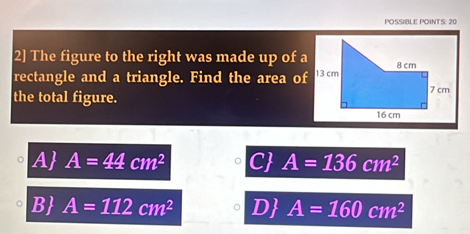 POSSIBLE POINTS: 20
2] The figure to the right was made up of a
rectangle and a triangle. Find the area of
the total figure.
A A=44cm^2 C A=136cm^2
B A=112cm^2 D A=160cm^2