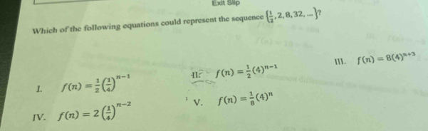 Exit Slip
Which of the following equations could represent the sequence   1/2 ,2,8,32,... 7
f(n)= 1/2 (4)^n-1 III. f(n)=8(4)^n+3
I. f(n)= 1/2 ( 1/4 )^n-1
IV. f(n)=2( 1/4 )^n-2 V. f(n)= 1/8 (4)^n