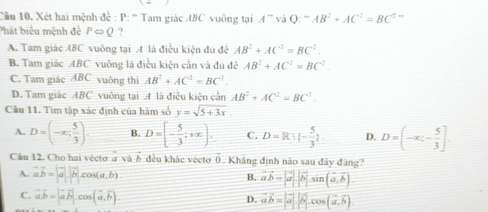 Câu 10, Xét hai mệnh đề : P: “ Tam giác ABC vuông tại A^- và Q: “ AB^2+AC^2=BC^2
Phát biểu mệnh đê PLeftrightarrow Q ?
A. Tam giác ABC vuông tại A là điều kiện đủ đề AB^2+AC^2=BC^2.
B. Tam giác ABC vuông là điều kiện cần và đủ đê AB^2+AC^2=BC^2.
C. Tam giác ABC vuông thị AB^2+AC^2=BC^2.
D. Tam giác ABC vuông tại A là điều kiện cần AB^2+AC^2=BC^2. 
Câu 11. Tim tập xác định của hàm số y=sqrt(5+3x)
A. D=(-∈fty ; 5/3 ). D=[- 5/3 ;+∈fty ). C. D=R| - 5/3  D=(-x,- 5/3 ]. 
B.
D.
Câu 12. Cho hai vécto  to /a  và vector b đều khác vécto vector 0. Khãng định nào sau đây đúng?
A. vector a.vector b=|vector a|.|vector b|.cos (a,b).
B. vector ab=|vector a|.|vector b|.sin (vector a,vector b).
C. vector a.vector b=|vector avector b|.cos (vector a,vector b).
D. vector avector b=|vector a|.|vector b|. cos (vector a, vector b).