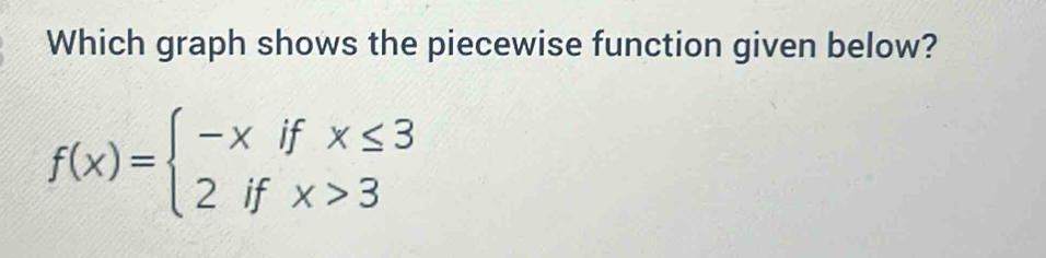 Which graph shows the piecewise function given below?
f(x)=beginarrayl -xifx≤ 3 2ifx>3endarray.