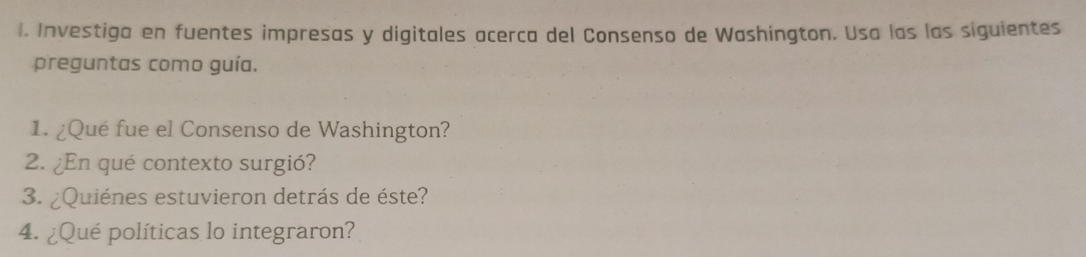 Investiga en fuentes impresas y digitales acerca del Consenso de Washington. Usa las las siguientes 
preguntas como guía. 
1. ¿Qué fue el Consenso de Washington? 
2. ¿En qué contexto surgió? 
3. ¿Quiénes estuvieron detrás de éste? 
4. ¿Qué políticas lo integraron?