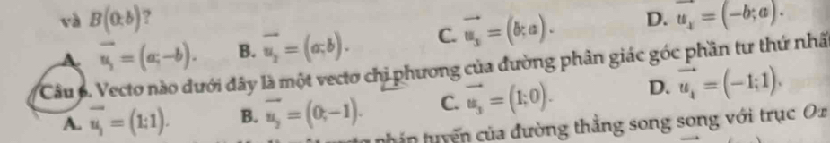 và B(0,b) ?
A vector u_i=(a;-b). B. overline u_2=(a;b). C. vector u_s=(b;a). D. u_x=(-b;a). 
Câu 6. Vecto nào đưới đây là một vecto chị phương của đường phân giác góc phần tư thứ nhâ
A. overline u_1=(1;1). B. vector u_2=(0,-1). C. vector u_3=(1,0). D. vector u_i=(-1;1). 
nh in tuyến của đường thắng song song với trục Ox