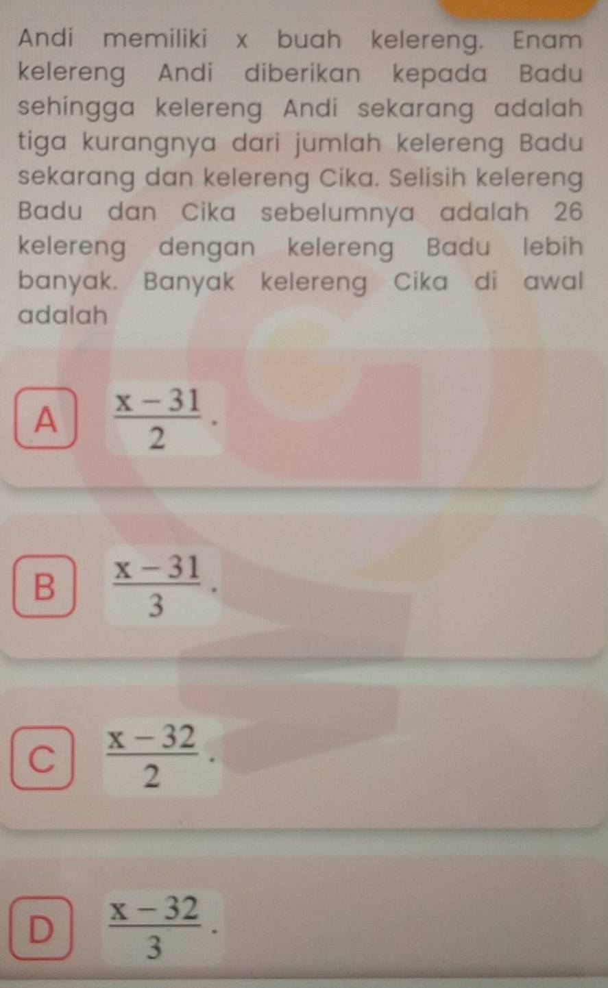 Andi memiliki x buah kelereng. Enam
kelereng Andi diberikan kepada Badu
sehingga kelereng Andi sekarang adalah
tiga kurangnya dari jumlah kelereng Badu
sekarang dan kelereng Cika. Selisih kelereng
Badu dan Cika sebelumnya adalah 26
kelereng dengan kelereng Badu lebih
banyak. Banyak kelereng Cika di awal
adalah
A  (x-31)/2 .
B  (x-31)/3 .
C  (x-32)/2 .
D  (x-32)/3 .