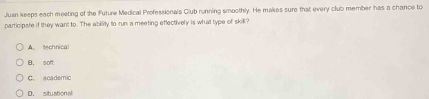 Juan keeps each meeting of the Future Medical Professionals Club running smoothly. He makes sure that every club member has a chance to
participate if they want to. The ability to run a meeting effectively is what type of skill?
A. technical
B. soft
C. academic
D. situational