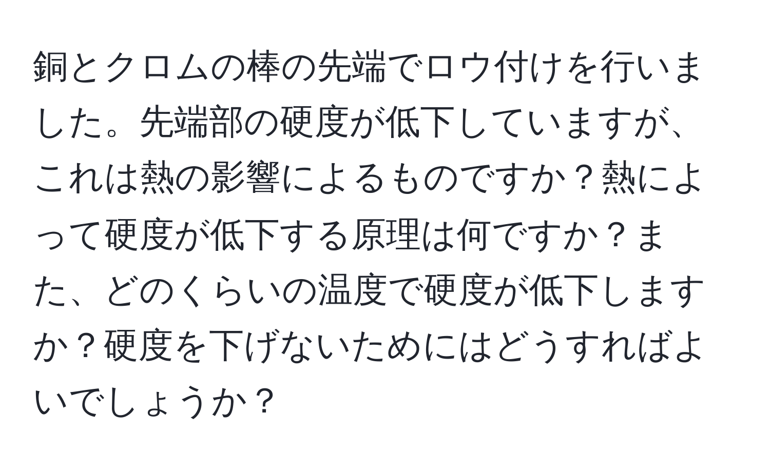 銅とクロムの棒の先端でロウ付けを行いました。先端部の硬度が低下していますが、これは熱の影響によるものですか？熱によって硬度が低下する原理は何ですか？また、どのくらいの温度で硬度が低下しますか？硬度を下げないためにはどうすればよいでしょうか？