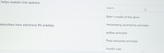 helps explain line spectra
select ...
Bohr's model of the atom
describes how electrons fill orbitals Heisenberg uncertainty principle
aufbau principle
Pauli exclusion principle
Hund's rule