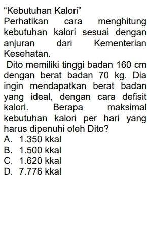 “Kebutuhan Kalori”
Perhatikan cara menghitung
kebutuhan kalori sesuai dengan
anjuran dari Kementerian
Kesehatan.
Dito memiliki tinggi badan 160 cm
dengan berat badan 70 kg. Dia
ingin mendapatkan berat badan
yang ideal, dengan cara defisit
kalori. Berapa maksimal
kebutuhan kalori per hari yang
harus dipenuhi oleh Dito?
A. 1.350 kkal
B. 1.500 kkal
C. 1.620 kkal
D. 7.776 kkal