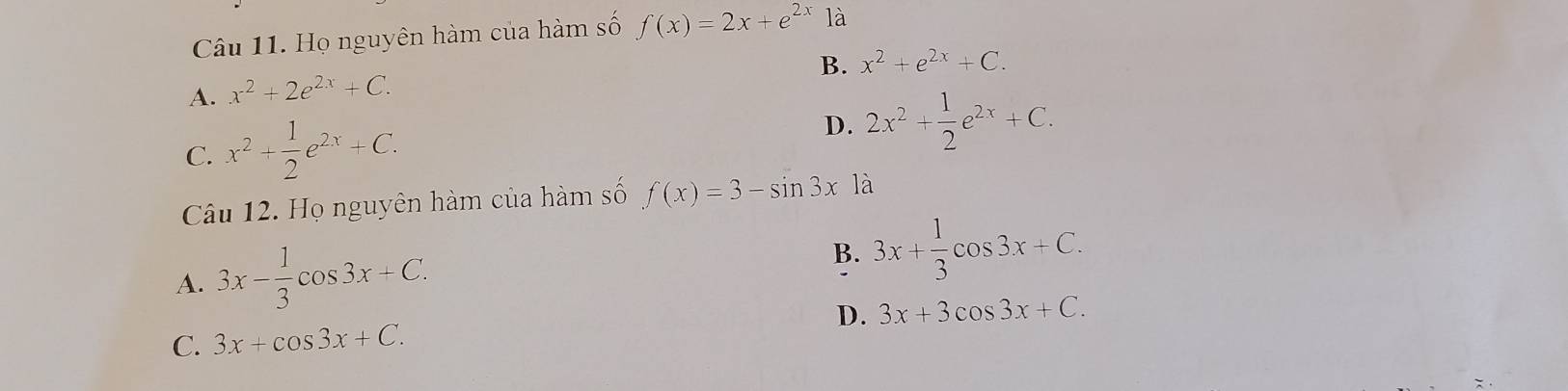 Họ nguyên hàm của hàm số f(x)=2x+e^(2x)1a
B. x^2+e^(2x)+C.
A. x^2+2e^(2x)+C.
C. x^2+ 1/2 e^(2x)+C.
D. 2x^2+ 1/2 e^(2x)+C. 
Câu 12. Họ nguyên hàm của hàm số f(x)=3-sin 3x là
A. 3x- 1/3 cos 3x+C.
B. 3x+ 1/3 cos 3x+C.
C. 3x+cos 3x+C. D. 3x+3cos 3x+C.