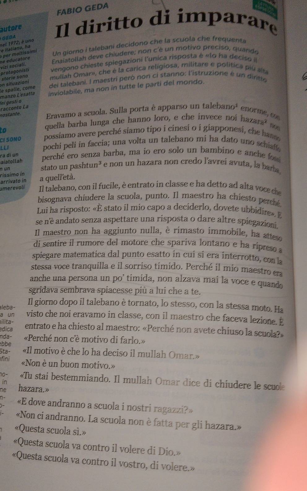 FABIO GEDA
autore Il diritto di imparare
GEDA
e italiano, ha nel 1972; é uno
per moltissimi
Un giorno i talebani decidono che la scuola che frequenta
vizi sociali. ne educatore
Enaiatollah deve chiudere; non c'é un motivo preciso, quando
protagonisti vengono chieste spiegazioni l'unica risposta é «lo ha deciso l
on situazioni storie sono mullah Omar», che è la carica religiosa, militare e política piú alta
le spalle, come dei talebani. I maestrí peró non ci stanno: l'istruzione é un dintto
manzo L'esatta inviolabile, ma non in tutte le parti del mondo.
lei gestío
racconto La
nostante. Eravamo a scuola. Sulla porta è apparso un talebano^1 enorme, con
to
quella barba lunga che hanno loro, e che invece noihazara^2 non
CI SONO possiamo avere perché siamo tipo i cinesi o i giapponesi, che han
LLI pochi peli in faccia; una volta un talebano mi ha dato uno schiaf.
ra di un perché ero senza barba, ma io ero solo un bambino e anche fou
aiatollah
n un stato un pashtun³ e non un hazara non credo lavrei avuta, la bara
ríssimo in a quell'età.
arrivato in
umerevoli Il talebano, con il fucile, è entrato in classe e ha detto ad alta voce ce
bisognava chiudere la scuola, punto. Il maestro ha chiesto percé.
Lui ha risposto: «È stato il mio capo a deciderlo, dovete ubbidire». E
se né andato senza aspettare una risposta o dare altre spiegazioni.
Il maestro non ha aggiunto nulla, è rimasto immobile, ha atte
di sentire il rumore del motore che spariva lontano e ha rípres a
spiegare matematica dal punto esatto in cuí si era interrotto, con la
stessa voce tranquilla e il sorriso timido. Perché il mio maestro e
anche una persona un po' timida, non alzava maí la voce e quando
sgridava sembrava spiacesse più a lui che a te.
aleba-
Il giorno dopo il talebano è tornato, lo stesso, con la stessa moto. Ha
a un visto che noi eravamo in classe, con il maestro che faceva lezione. E
ilita-
edica entrato e ha chiesto al maestro: «Perché non avete chiuso la scuola?»
nda- «Perché non c'è motivo di farlo.»
bbe
Sta- «Il motivo è che lo ha deciso il mullah Omar.»
fini «Non è un buon motivo.»
10- «Tu stai bestemmiando. Il mullah Omar dice di chiudere le scuole
in
ne hazara.»
«E dove andranno a scuola i nostri ragazzi?»
«Non ci andranno. La scuola non è fatta per gli hazara.»
«Questa scuola sì.»
«Questa scuola va contro il volere di Dio.»
«Questa scuola va contro il vostro, di volere.»