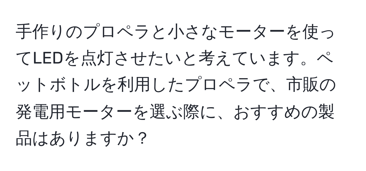 手作りのプロペラと小さなモーターを使ってLEDを点灯させたいと考えています。ペットボトルを利用したプロペラで、市販の発電用モーターを選ぶ際に、おすすめの製品はありますか？