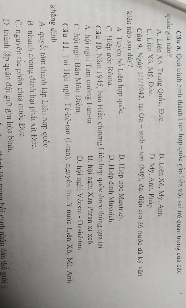 Quá trình hình thành Liên hợp quốc gắn liền với vai trò quan trọng của các
quốc gia nào?
A. Liên Xô, Trung Quốc, Đức. B. Liên Xô, Mỹ, Anh.
C. Liên Xô, Mỹ, Đức. D. Mỹ, Anh, Pháp.
Câu 9. Ngày 1/1/1942, tại Oa - sinh - tơn (Mỹ), đại diện của 26 nước đã ký văn
kiện nào sau dây?
A. Tuyên bố Liên hợp quốc. B. Hiệp ước Maxtrich.
C. Hiệp ước Rôma.
D. Hiệp định Muynich.
Câu 10. Năm 1945, bản Hiến chương Liên hợp quốc được thông qua tại
A. hội nghị Tam cường I-an-ta. B. hội nghị Xan Phran-xi-xcô.
C. hội nghị Bàn Môn Điếm. D. hội nghị Vécxai - Oasinhtơn.
Câu 11. Tại Hội nghị Tê-hê-ran (I-ran), nguyên thủ 3 nước Liên Xô, Mĩ, Anh
khǎng định
A. quyết tâm thành lập Liên hợp quốc.
B. nhanh chóng đánh bại phát xít Đức.
C. nguyên tắc phân chia nước Đức
D. thành lập quân đội giữ gìn hòa bình.
trong bối cảnh nhân dân thế giới ý