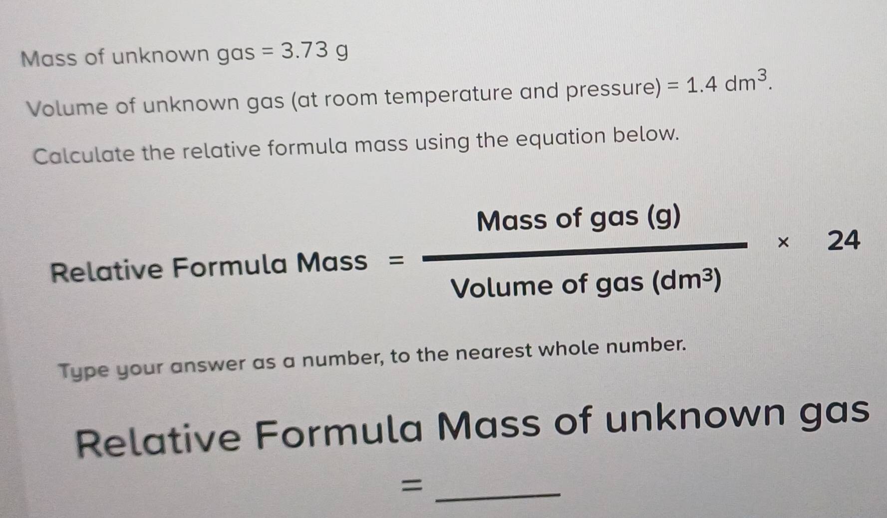 Mass of unknown gas =3.73g
Volume of unknown gas (at room temperature and pressure) =1.4dm^3. 
Calculate the relative formula mass using the equation below. 
Relative Formula Mass= Massofgas(g)/Volumeofgas(dm^3) * 24
Type your answer as a number, to the nearest whole number. 
Relative Formula Mass of unknown gas 
_=