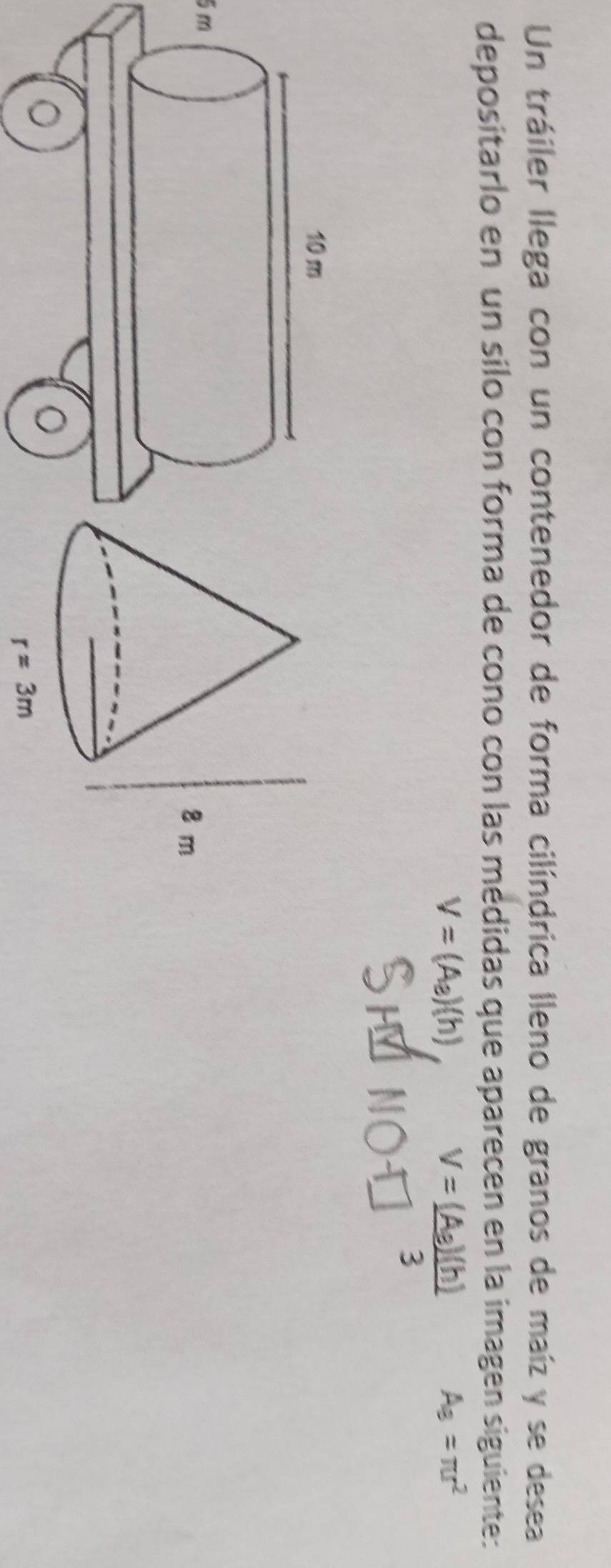 Un tráiler llega con un contenedor de forma cilíndrica lleno de granos de maíz y se desea
depositarlo en un silo con forma de cono con las médidas que aparecen en la imagen siguiente:
V=(A_a)(h)
A_3=π r^2
5m