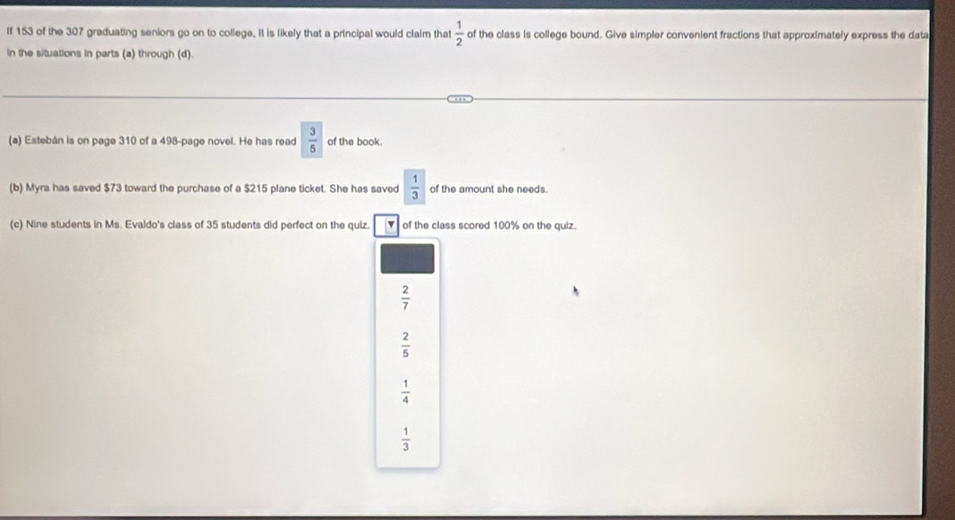 If 153 of the 307 graduating seniors go on to college. It is likely that a principal would claim that  1/2  of the class is college bound. Give simpler convenient fractions that approximately express the data
in the situations in parts (a) through (d).
(a) Estebán is on page 310 of a 498 -page novel. He has read  3/5  of the book.
(b) Myra has saved $73 toward the purchase of a $215 plane ticket. She has saved  1/3  of the amount she needs.
(c) Nine students in Ms. Evaldo's class of 35 students did perfect on the quiz. of the class scored 100% on the quiz.
 2/7 
 2/5 
 1/4 
 1/3 