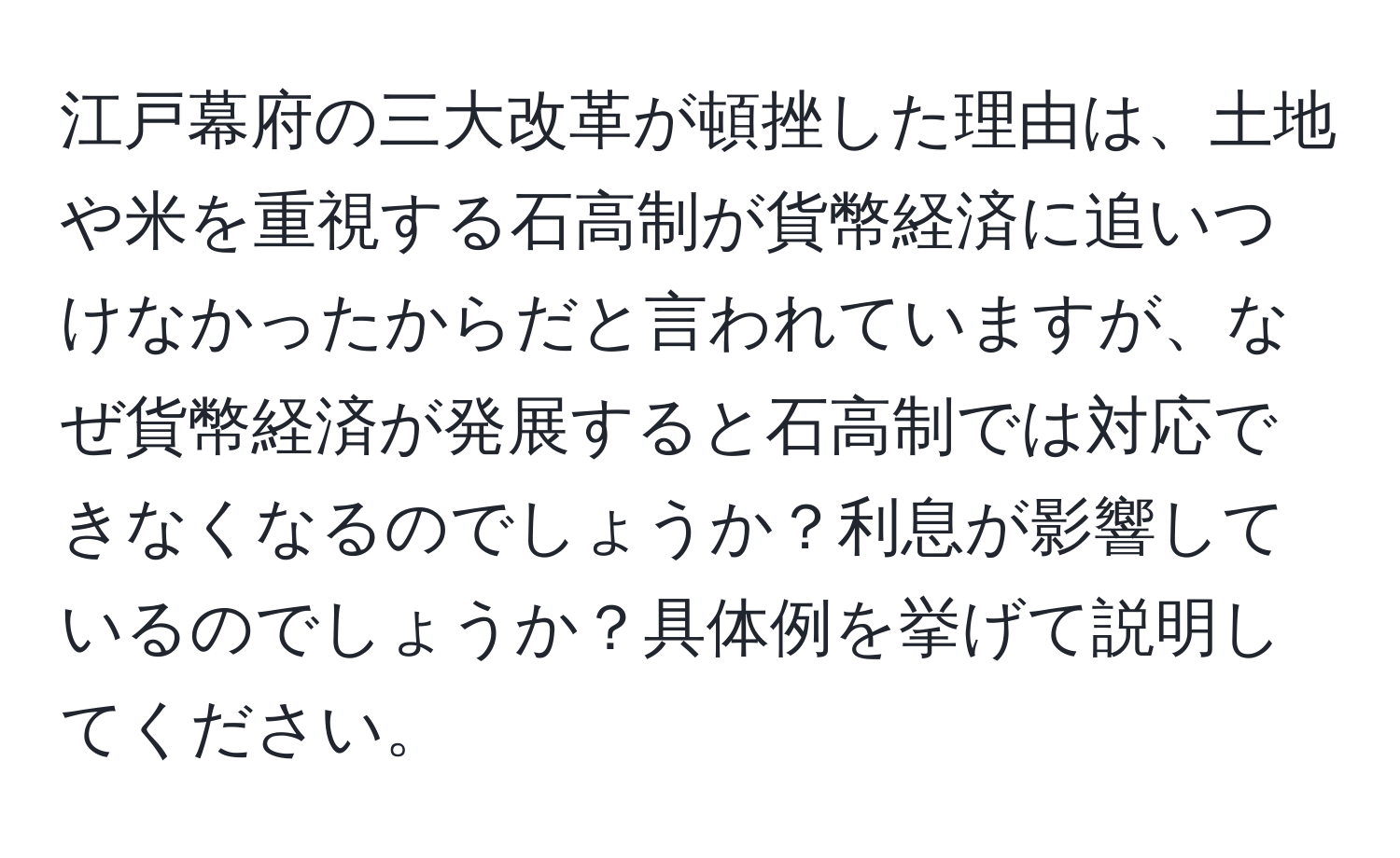 江戸幕府の三大改革が頓挫した理由は、土地や米を重視する石高制が貨幣経済に追いつけなかったからだと言われていますが、なぜ貨幣経済が発展すると石高制では対応できなくなるのでしょうか？利息が影響しているのでしょうか？具体例を挙げて説明してください。