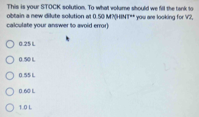 This is your STOCK solution. To what volume should we fill the tank to
obtain a new dilute solution at 0.50 M?(HINT** you are looking for V2,
calculate your answer to avoid error)
0.25 L
0.50 L
0.55 L
0.60 L
1.0 L