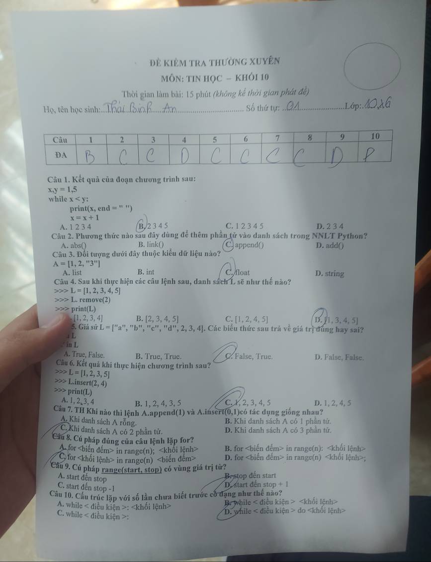 Đề kiêm tra thường xuyên
MÔN: TIN HọC - KHÔI 10
Thời gian làm bài: 15 phút (không kể thời gian phát đề)
Họ, tên học sinh:_ Số thứ tự: _Lớp:._
Câu 1. Kết quả của đoạn chương trình sau:
x,y=1,5
while x !
prin (x, end =11
x=x+1
A. 1 2 3 4 B. 2 3 4 5 C. 1 2 3 4 5 D. 2 3 4
Câu 2. Phương thức nào sau đây dùng để thêm phần tử vào danh sách trong NNLT Python?
A. abs() B. link() C) append() D. add()
Câu 3. Đối tượng dưới đây thuộc kiểu dữ liệu nào?
A=[1,2,''3'']
A. list B. int C. float D. string
Câu 4. Sau khi thực hiện các câu lệnh sau, danh sách L sẽ như thể nào?
L=[1,2,3,4,5]
L. remove(2)
print(L)
[1,2,3,4] B. [2,3,4,5] C. [1,2,4,5] D.  1,3,4,5
5. Giả sử L=[''a'' , "b", ''c''. ,''d'',2,3,4. Các biểu thức sau trả về giá trị dùng hay sai?
i L
in L
A. True, False. B. True, True. C. False, True. D. False, False.
Câu 6. Kết quả khi thực hiện chương trình sau?
L=[1,2,3,5]
L.insert(2,4)
3 prin t(L)
A. 1, 2,3, 4 B. 1, 2, 4, 3, 5 C. 1, 2, 3,4, 5 D. 1, 2, 4, 5
Câu 7. TH Khi nào thì lệnh A.append(1) và A.inser (0,1 )có tác dụng giống nhau?
A. Khi danh sách A rỗng.
B. Khi danh sách A có 1 phần tử.
C. Khi danh sách A có 2 phần tử. D. Khi danh sách A có 3 phần tử.
Câu 8. Cú pháp đúng của câu lệnh lặp for?
A. for in range(n); B. for in range(n):< hội lê
 C. for in range(n) D. for in range(n) < i  t nh 
Câu 9. Cú pháp range(start, stop) có vùng giá trị từ?
A. start đến stop
B. stop đến start
C. start đến stop -1
D. start dến stop + |
Câu 10. Cấu trúc lặp với số lần chưa biết trước có đạng như thế nào?
A. while < điều kiện >: Br while < điều kiên
D. while < điệu kiện
C. while < điều kiện >: