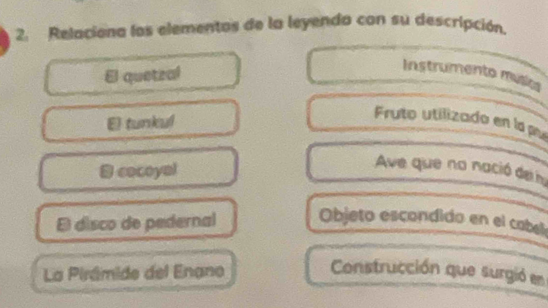 Relaciona los elementos de la leyenda con su descripción. 
El quetzal 
Instrumento múlic 
El tunkul 
Fruto utilizado en la pu 
B cocoyal 
Ave que na nació de n 
El disco de pedernal Objeto escondido en el cabll 
La Pirámide del Enano Construcción que surgió en