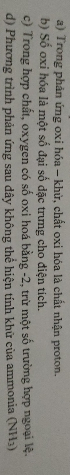 a) Trong phản ứng oxi hóa - khử, chất oxi hóa là chất nhận proton.
b) Số oxi hóa là một số đại số đặc trưng cho điện tích.
c) Trong hợp chất, oxygen có số oxi hoá bằng -2, trừ một số trường hợp ngoại lệ.
d) Phương trình phản ứng sau đây không thể hiện tính khử của ammonia (NH3)