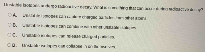 Unstable isotopes undergo radioactive decay. What is something that can occur during radioactive decay?
A. Unstable isotopes can capture charged particles from other atoms.
B. Unstable isotopes can combine with other unstable isotopes.
C. Unstable isotopes can release charged particles.
D. Unstable isotopes can collapse in on themselves.