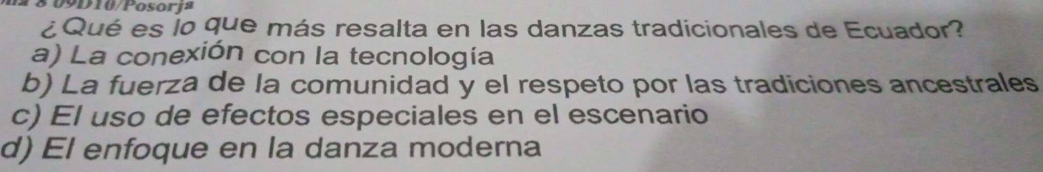 0 9 D 10/Posorja
¿Qué es lo que más resalta en las danzas tradicionales de Ecuador?
a) La conexión con la tecnología
b) La fuerza de la comunidad y el respeto por las tradiciones ancestrales
c) El uso de efectos especiales en el escenario
d) El enfoque en la danza moderna