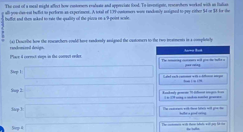 The cost of a meal might affect how customers evaluate and appreciate food. To investigate, researchers worked with an Italian
all-you-can-eat buffet to perform an experiment. A total of 139 customers were randomly assigned to pay either $4 or $8 for the
buffet and then asked to rate the quality of the pizza on a 9 -point scale.
(a) Describe how the researchers could have randomly assigned the customers to the two treatments in a completely
randomized design.
Answer Bank
Place 4 correct steps in the correct order.
The remaining customers will give the buffet a
poor rating.
Step 1 : □ Label each customer with a different integer
from I to 139.
Step 2 : □ Randomly generate 70 different integers from
1 to 139 using a random number generator.
Step 3 : □ The customers with these labels will give the
buffet a good rating.
Step 4 : x=sqrt(1+x+sqrt ) The customers with these labels will pay $4 for
the buffet.