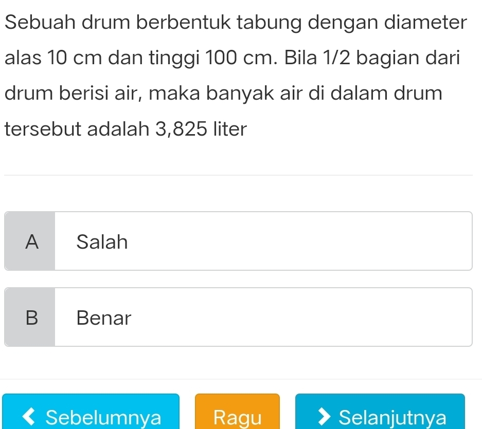 Sebuah drum berbentuk tabung dengan diameter
alas 10 cm dan tinggi 100 cm. Bila 1/2 bagian dari
drum berisi air, maka banyak air di dalam drum
tersebut adalah 3,825 liter
A Salah
B Benar
Sebelumnya Ragu Selanjutnya