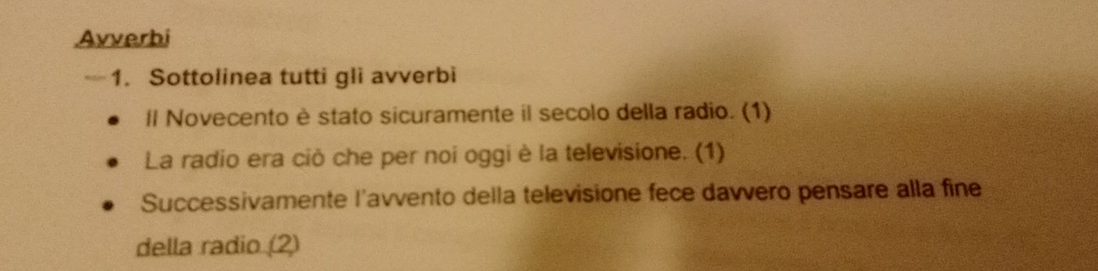 Avverbi 
—1. Sottolinea tutti gli avverbi 
ll Novecento è stato sicuramente il secolo della radio. (1) 
La radio era ciò che per noi oggi è la televisione. (1) 
Successivamente l'avvento della televisione fece davvero pensare alla fine 
della radio (2)